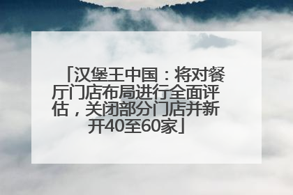 汉堡王中国：将对餐厅门店布局进行全面评估，关闭部分门店并新开40至60家